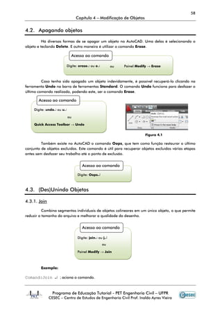 58
                                Capítulo 4 – Modificação de Objetos


4.2. Apagando objetos

          Há diversas formas de se apagar um objeto no AutoCAD. Uma delas é selecionando o
objeto e teclando Delete. E outra maneira é utilizar o comando Erase.

                             Acesso ao comando

                           Digite: erase↵ ou e↵        ou   Painel Modify → Erase



         Caso tenha sido apagado um objeto indevidamente, é possível recuperá-lo clicando na
ferramenta Undo na barra de ferramentas Standard. O comando Undo funciona para desfazer o
último comando realizado, podendo este, ser o comando Erase.

       Acesso ao comando

     Digite: undo↵ ou u↵

                           ou

     Quick Access Toolbar → Undo


                                                                        Figura 4.1

         Também existe no AutoCAD o comando Oops, que tem como função restaurar o último
conjunto de objetos excluídos. Este comando é útil para recuperar objetos excluídos várias etapas
antes sem desfazer seu trabalho até o ponto de exclusão.


                                    Acesso ao comando

                                 Digite: Oops↵



4.3. (Des)Unindo Objetos

4.3.1. Join

          Combina segmentos individuais de objetos colineares em um único objeto, o que permite
reduzir o tamanho do arquivo e melhorar a qualidade do desenho.


                                    Acesso ao comando

                                 Digite: join↵ ou j↵
                                                  ou

                                 Painel Modify → Join



         Exemplo:

Comand:Join ↵ ; aciona o comando.


                Programa de Educação Tutorial - PET Engenharia Civil – UFPR
              CESEC – Centro de Estudos de Engenharia Civil Prof. Inaldo Ayres Vieira
 