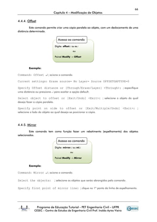 66
                                 Capítulo 4 – Modificação de Objetos

4.4.4. Offset

          Este comando permite criar uma cópia paralela ao objeto, com um deslocamento de uma
distância determinada.


                                    Acesso ao comando

                                 Digite: offset↵ ou o↵

                                                 ou

                                 Painel Modify → Offset



         Exemplo:

Command: Offset ↵ ; aciona o comando.

Current settings: Erase source= No Layer= Source OFFSETGAPTYPE=0

Specify Offset distance or [Through/Erase/Layer] <Through>: ; especifique
uma distância ou pressione ↵ para aceitar a opção default.

Select object to offset or [Exit/Undo] <Exit>: ; selecione o objeto do qual
deseja fazer a cópia paralela.

Specify point on side to offset or [Exit/Multiple/Undo] <Exit>: ;
selecione o lado do objeto ao qual deseja-se posicionar a cópia.



4.4.5. Mirror

         Este comando tem como função fazer um rebatimento (espelhamento) dos objetos
selecionados.

                                    Acesso ao comando

                                 Digite: mirror↵ ou mi↵
                                              ou

                                 Painel Modify → Mirror


         Exemplo:

Command: Mirror ↵ ; aciona o comando.

Select the objects:              ; selecione os objetos que serão abrangidos pelo comando.

Specify first point of mirror line: ; clique no 1º ponto da linha de espelhamento.




                Programa de Educação Tutorial - PET Engenharia Civil – UFPR
             CESEC – Centro de Estudos de Engenharia Civil Prof. Inaldo Ayres Vieira
 
