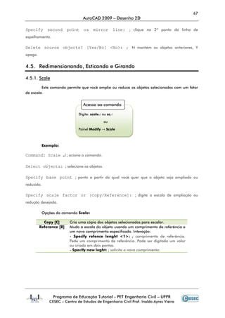 67
                                 AutoCAD 2009 – Desenho 2D

Specify      second      point   os    mirror         line:   ; clique no 2º ponto da linha de
espelhamento.

Delete source objects? [Yes/No] <No>: ; N mantém os objetos anteriores, Y
apaga.


4.5. Redimensionando, Esticando e Girando

4.5.1. Scale

         Este comando permite que você amplie ou reduza os objetos selecionados com um fator
de escala.


                                 Acesso ao comando

                              Digite: scale↵ ou sc↵

                                             ou

                              Painel Modify → Scale



          Exemplo:

Command: Scale ↵ ; aciona o comando.

Select objects: ; selecione os objetos.

Specify base point ; ponto a partir do qual você quer que o objeto seja ampliado ou
reduzido.

Specify scale factor or [Copy/Reference]: ; digite a escala de ampliação ou
redução desejada.

          Opções do comando Scale:

           Copy [C]       Cria uma cópia dos objetos selecionados para escalar.
         Reference [R]    Muda a escala do objeto usando um comprimento de referência e
                          um novo comprimento especificado. Interação:
                          - Specify refence lenght <1>: ; comprimento de referência.
                          Pede um comprimento de referência. Pode ser digitado um valor
                          ou criado em dois pontos.
                          - Specify new leght: ; solicita o novo comprimento.




                Programa de Educação Tutorial - PET Engenharia Civil – UFPR
              CESEC – Centro de Estudos de Engenharia Civil Prof. Inaldo Ayres Vieira
 
