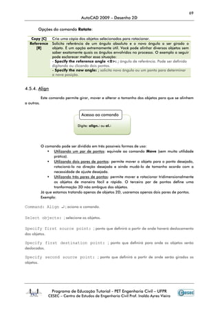 69
                                   AutoCAD 2009 – Desenho 2D

        Opções do comando Rotate:

   Copy [C]       Cria uma cópia dos objetos selecionados para rotacionar.
  Reference       Solicita referência de um ângulo absoluto e o novo ângulo a ser girado o
     [R]          objeto. É um opção extremamente útil. Você pode alinhar diversos objetos sem
                  saber exatamente quais os ângulos envolvidos no processo. O exemplo a seguir
                  pode esclarecer melhor essa situação:
                  - Specify the reference angle <0>: ; ângulo de referência. Pode ser definido
                  digitando ou clicando dois pontos.
                  - Specify the new angle: ; solicita novo ângulo ou um ponto para determinar
                  a nova posição.


4.5.4. Align

            Este comando permite girar, mover e alterar o tamanho dos objetos para que se alinhem
a outros.


                                   Acesso ao comando

                                 Digite: align↵ ou al↵




            O comando pode ser dividido em três possíveis formas de uso:
                    Utilizando um par de pontos: equivale ao comando Move (sem muita utilidade
                    prática).
                    Utilizando dois pares de pontos: permite mover o objeto para o ponto desejado,
                    rotacioná-lo na direção desejada e ainda mudá-lo de tamanho acordo com a
                    necessidade de ajuste desejada.
                    Utilizando três pares de pontos: permite mover e rotacionar tridimensionalmente
                    os objetos de maneira fácil e rápida. O terceiro par de pontos define uma
                    tranformação 3D não ambígua dos objetos.
            Já que estamos tratando apenas de objetos 2D, usaremos apenas dois pares de pontos.
            Exemplo:

Command: Align ↵ ; aciona o comando.

Select objects: ; selecione os objetos.

Specify first source point: ; ponto que definirá a partir de onde haverá deslocamento
dos objetos.

Specify first destination point: ; ponto que definirá para onde os objetos serão
deslocados.

Specify second source point: ; ponto que definirá a partir de onde serão girados os
objetos.




                  Programa de Educação Tutorial - PET Engenharia Civil – UFPR
                CESEC – Centro de Estudos de Engenharia Civil Prof. Inaldo Ayres Vieira
 
