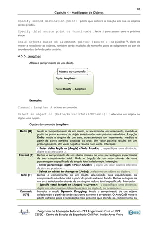 70
                              Capítulo 4 – Modificação de Objetos

Specify second destination point: ; ponto que definirá a direção em que os objetos
serão girados.

Specify third source point or <continue>: ; tecle ↵ para passar para a próxima
etapa.

Scale objects based on alignment points? [Yes/No]: ; se escolher Y, além de
mover e rotacionar os objetos, também serão mudados de tamanho para se adaptarem ao par de
coordenadas definido pelo usuário.

4.5.5. Lengthen

         Altera o comprimento de um objeto.


                                  Acesso ao comando

                               Digite: lengthen↵

                                         ou

                               Painel Modify → Lengthen



         Exemplo:

Command: Lengthen ↵ ; aciona o comando.

Select an object or [Delta/Percent/Total/DYnamic]: ; selecione um objeto ou
digite uma opção.

         Opções do comando Lengthen:

 Delta [D]       Muda o comportamento de um objeto, acrescentando um incremento, medido a
                 partir do ponto extremo do objeto selecionado mais próximo escolhido. A opção
                 Delta muda o ângulo de um arco, acrescentando um incremento, medido a
                 partir do ponto extremo desejado do arco. Um valor positivo resulta em um
                 prolongamento. Um valor negativo resulta num corte. Interação:
                 - Enter delta legth or [Angle] <Valo Atual>: ; especifique uma distância,
                 digite-a ou pressione ↵.
Percent [P]      Define o comprimento de um objeto através de uma porcentagem especificada
                 de seu comprimento total. Muda o ângulo de um arco através de uma
                 porcentagem especificada do ângulo total selecionado. Interação:
                 - Enter percentage legth <Valor Atual>: ; digite um valor positivo diferente
                 de zero ou precione ↵.
                 - Select an object to change or [Undo]: ;selecione um objeto ou digite u.
  Total [T]      Define o comprimento de um objeto selecionado pela especificação do
                 comprimento absoluto total a partir do ponto extremo fixado. Define o ângulo de
                 um arco selecionado através de um ângulo incluso total especificado. Interação:
                 - Specify total length or [Angle] <current>: ; especifique uma distância,
                 digite um valor positive diferente de zero ou digite A, ou pressione ↵.
 Dynamic         Introduz o modo Dynamic Dragging. Muda o comprimento de um objeto
   [DY]          selecionado a partir de onde seu ponto extremo é arrastado. O AutoCAD move o
                 ponto extremo para a localização mais próxima que atenda ao comprimento ou



                 Programa de Educação Tutorial - PET Engenharia Civil – UFPR
              CESEC – Centro de Estudos de Engenharia Civil Prof. Inaldo Ayres Vieira
 