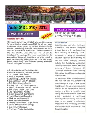 This course is mainly for individuals who want to generate
Technical Drawings using AutoCAD 2012. You will learn about
the basic coordinate systems e.g Absolute, Relative and Polar
Relative Coordinate System. Basic commands like line, arc &
circle will be introduced in this course. Advanced commands
like Fillet, Chamfer, Array, Offset and Trim will also be
introduced. The training will be more concentrated on the
practical side (Hands-on). You will also learn how to plot or
print 2D drawings by applying the scale factor after making
proper dimensioning. Basic isometric drawing techniques
will also be taught in this course.
a. The Introduction and AutoCAD Versions
b. AutoCAD Interface & Command Window
c. Grid, Snap & Limits Settings
d. AutoCAD Coordinate Systems
e. Object Snap & Object Track Concepts
f. Basic Commands (Line, Arc & Circle)
g. Text, Dimensioning & Explode
h. Editing Objects an Object Properties
i. Array Command with Fillet and Chamfer
j. Trim, Extend, Stretch, Offset &Pline
k. Line Types and Line Weights
l. Region, Boundary & Hatch Objects
m. Layer Management Properties
n. Block and Insert Command
o. Floor Plan Layout Drawings
p. Drawing Aids (AutoCAD Design Center)
q. Scaling & Measurements Analogy
r. Basic Isometric Drawings
s. Printing and Scaling Your Drawings
ORGANISED BY COMPEX SYSTEM
SOLUTIONS
2 Days Hands-On Based
COURSE OUTLINE
10-11th July 2013 (KL)
4-5th September 2013 (KL)
AutoCAD 2010/ 2012
TRAINER”S PROFILE
Badrul Rizal Abdul Razak holds a First Degree
in Bachelor of Design (Industrial Design) and
a Master Degree in Art and Design from
MARA University of Technology (UiTM).
Throughout 12 years of professional
education experience, beside teaching he
has held several challenging positions
including Dean (Kuala Lumpur Metropolitan
University College), Year Leader (Limkokwing
University of Creative Technology), ICT
Coordinator (International Islamic University
Malaysia) and Head of Department (Malaysia
Institute of Arts).
He represents a unique breed of academic
who have, from early stage, demonstrated
how knowledge can be put to work. He has
helped bridge the gap between academic
thinking and the application of practical
solutions to problems by translating ideas
through his consultation works. He has also
actively participated in conferences
nationally and internationally. Thinking and
desire to see progress in performance
improvement, he is now actively participate
and contribute in all sectors of Arts and
Design taking place.
 