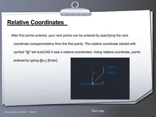 Relative Coordinates
 After first points entered, your next points can be entered by specifying the next
coordinate compare/relative from the first points. The relative coordinate started with
symbol "@" tell AutoCAD it was a relative coordinates. Using relative coordinate, points
entered by typing @x,y [Enter]

Here comes your footer  Page 14

Your Logo

 