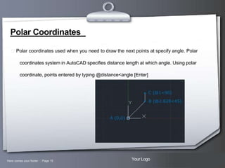 Polar Coordinates
 Polar coordinates used when you need to draw the next points at specify angle. Polar
coordinates system in AutoCAD specifies distance length at which angle. Using polar
coordinate, points entered by typing @distance<angle [Enter]

Here comes your footer  Page 15

Your Logo

 