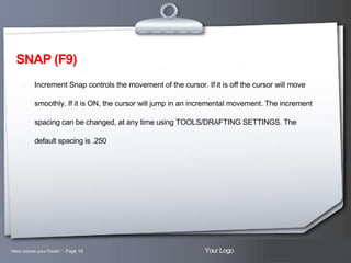 SNAP (F9)
 Increment Snap controls the movement of the cursor. If it is off the cursor will move

smoothly. If it is ON, the cursor will jump in an incremental movement. The increment
spacing can be changed, at any time using TOOLS/DRAFTING SETTINGS. The
default spacing is .250

Here comes your footer  Page 19

Your Logo

 