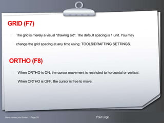 GRID (F7)
 The grid is merely a visual "drawing aid". The default spacing is 1 unit. You may

change the grid spacing at any time using: TOOLS/DRAFTING SETTINGS.

ORTHO (F8)
 When ORTHO is ON, the cursor movement is restricted to horizontal or vertical.

When ORTHO is OFF, the cursor is free to move.

Here comes your footer  Page 20

Your Logo

 