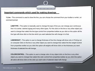 Important commands which used for making drawings
1.Line - This command is used to draw the line, you can choose the command from your toolbar or write L at
command prompt

LINETYPE - This option is basically used to change the type of line you can change your continuous
line in to center, dashed zigzag and many other types. For this click on the line or any other object you
want to change than select the line type control from properties toolbar as you click on this option all the
line type will show click on the line which you want selected line will change in to that.

LINEWEIGHT - This option is use to change thickness of line this change will show only in Printing not
on computer Click on the line or any other object you want to change than select the line weight Control
from properties toolbar as you click this option all weights will show click on the thickness you want
thickness of selected line will change.

COLORCONTROL - This option is use to change color of any object click on the line or any other
object you want to change than select the color control from properties toolbar as you click this option
all colors will show click on the color you want color of selected object will change.

Here comes your footer  Page 22

Your Logo

 