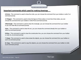 Important commands which used for making drawings
2.Circle - This command is used to draw the circle, you can choose the command from your toolbar or write C at
command prompt.
3. Polygon - This command is used to draw the figure of three sides or more than three sides, you can
choose the command from your toolbar or write Pol at command prompt.
4.Rectangle - This command is used to draw the rectangle, you can choose the command from your toolbar
or you can write Rec at command prompt
5.Arc - This command is used to draw the arc, you can choose the command directly from your toolbar or
write A at command prompt
6.Xline - This command is used to draw the construction line, you can choose the command from your toolbar
or write XL at command prompt
7. Erase- This command is used to draw erase the objects, you can choose the command from your toolbar or
can E at command prompt
8. Copy - This command is used to copy the objects, you can choose the command from your toolbar or write
Cp at command prompt

Here comes your footer  Page 23

Your Logo

 