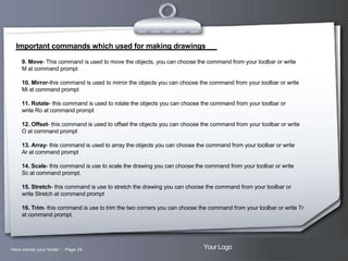 Important commands which used for making drawings
9. Move- This command is used to move the objects, you can choose the command from your toolbar or write
M at command prompt
10. Mirror-this command is used to mirror the objects you can choose the command from your toolbar or write
Mi at command prompt
11. Rotate- this command is used to rotate the objects you can choose the command from your toolbar or
write Ro at command prompt
12. Offset- this command is used to offset the objects you can choose the command from your toolbar or write
O at command prompt
13. Array- this command is used to array the objects you can choose the command from your toolbar or write
Ar at command prompt
14. Scale- this command is use to scale the drawing you can choose the command from your toolbar or write
Sc at command prompt.
15. Stretch- this command is use to stretch the drawing you can choose the command from your toolbar or
write Stretch at command prompt
16. Trim- this command is use to trim the two corners you can choose the command from your toolbar or write Tr
at command prompt.

Here comes your footer  Page 24

Your Logo

 