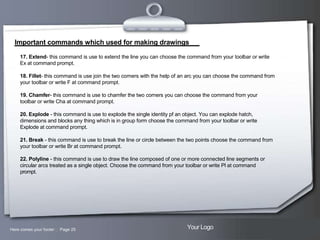 Important commands which used for making drawings
17. Extend- this command is use to extend the line you can choose the command from your toolbar or write
Ex at command prompt.
18. Fillet- this command is use join the two corners with the help of an arc you can choose the command from
your toolbar or write F at command prompt.
19. Chamfer- this command is use to chamfer the two corners you can choose the command from your
toolbar or write Cha at command prompt.
20. Explode - this command is use to explode the single identity pf an object. You can explode hatch,
dimensions and blocks any thing which is in group form choose the command from your toolbar or write
Explode at command prompt.
21. Break - this command is use to break the line or circle between the two points choose the command from
your toolbar or write Br at command prompt.
22. Polyline - this command is use to draw the line composed of one or more connected line segments or
circular arcs treated as a single object. Choose the command from your toolbar or write Pl at command
prompt.

Here comes your footer  Page 25

Your Logo

 