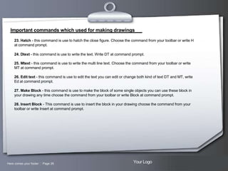 Important commands which used for making drawings
23. Hatch - this command is use to hatch the close figure. Choose the command from your toolbar or write H
at command prompt.
24. Dtext - this command is use to write the text. Write DT at command prompt.
25. Mtext - this command is use to write the multi line text. Choose the command from your toolbar or write
MT at command prompt.
26. Edit text - this command is use to edit the text you can edit or change both kind of text DT and MT, write
Ed at command prompt.
27. Make Block - this command is use to make the block of some single objects you can use these block in
your drawing any time choose the command from your toolbar or write Block at command prompt.
28. Insert Block - This command is use to insert the block in your drawing choose the command from your
toolbar or write Insert at command prompt.

Here comes your footer  Page 26

Your Logo

 