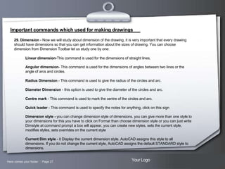 Important commands which used for making drawings
29. Dimension - Now we will study about dimension of the drawing, it is very important that every drawing
should have dimensions so that you can get information about the sizes of drawing. You can choose
dimension from Dimension Toolbar let us study one by one:
Linear dimension-This command is used for the dimensions of straight lines.
Angular dimension- This command is used for the dimensions of angles between two lines or the
angle of arcs and circles.
Radius Dimension - This command is used to give the radius of the circles and arc.
Diameter Dimension - this option is used to give the diameter of the circles and arc.
Centre mark - This command is used to mark the centre of the circles and arc.
Quick leader - This command is used to specify the notes for anything, click on this sign
Dimension style - you can change dimension style of dimensions, you can give more than one style to
your dimensions for this you have to click on Format than choose dimension style or you can just write
Dimstyle at command prompt a box will appear, you can create new styles, sets the current style,
modifies styles, sets overrides on the current style
Current Dim style - it Display the current dimension style. AutoCAD assigns this style to all
dimensions. If you do not change the current style, AutoCAD assigns the default STANDARD style to
dimensions.

Here comes your footer  Page 27

Your Logo

 