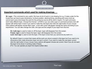 Important commands which used for making drawings
30. Layer - This command is very useful. We have do lot of work in one drawing for e.g. if make a plan for the
house than we have to give dimensions, furniture position, electrical lining, plumbing and many more we
cannot each every time erase this work for the printout so we do all the work in layers. For each and every
work make different layer. Choose from format - LAYER or you can write Layer on command prompt a box will
appear with all the layer it have if you want to make the new layer than click the right button of your mouse
many options will appear choose New Layer - a box with cursor will appear change the name according to you
requirement. You can also change the color, line type and line weight of your layer from this box.
On- bulb sign is used to make on off the layer; layer will disappear from the screen.
Freeze- sign is used to freeze the layer; layer will disappear from the screen.
Lock- lock sign is used to lock the layer, if the layer is lock than you cannot do any work in it.
By default 0 layer is current that means all the work you done is saved in this layer but if you want to do
dimensions than make dimension layer and set it current. if you want to make the new layer current
click the right button of your mouse many options will appear choose set current. Now if you do not want
this layer to be shown in printing make it freeze.
(P.S. You can operate you layer from layers toolbar also)

Here comes your footer  Page 28

Your Logo

 