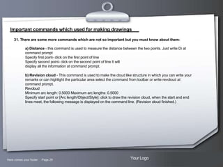 Important commands which used for making drawings
31. There are some more commands which are not so important but you must know about them:
a) Distance - this command is used to measure the distance between the two points. Just write Di at
command prompt
Specify first point- click on the first point of line
Specify second point- click on the second point of line It will
display all the information at command prompt.
b) Revision cloud - This command is used to make the cloud like structure in which you can write your
remarks or can highlight the particular area select the command from toolbar or write revcloud at
command prompt.
Revcloud
Minimum arc length: 0.5000 Maximum arc lengths: 0.5000
Specify start point or [Arc length/Object/Style]: click to draw the revision cloud, when the start and end
lines meet, the following message is displayed on the command line. (Revision cloud finished.)

Here comes your footer  Page 29

Your Logo

 