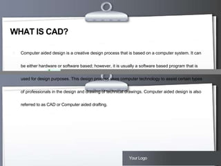 WHAT IS CAD?


Computer aided design is a creative design process that is based on a computer system. It can
be either hardware or software based; however, it is usually a software based program that is
used for design purposes. This design process uses computer technology to assist certain types
of professionals in the design and drawing of technical drawings. Computer aided design is also
referred to as CAD or Computer aided drafting.

Here comes your footer  Page 3

Your Logo

 