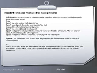 Important commands which used for making drawings
c) Spline - this command is used to measure draw the curve lines select the command from toolbar or write
spline at command prompt.
Spline
Specify first point- click on the first point of line
Specify second point- click on the second point of line It will
display all the information at command prompt.
Specify first point or [Object]: Specify a point
Specify next point: Specify a point Enter points until you have defined the spline curve. After you enter two
points, AutoCAD displays the following prompt:
Specify next point or [Close/Fit Tolerance] : Specify a point, line will complete
d) Point - This command is used to make mark the point select the command from toolbar or write Po at
command prompt.
Po
Specify a point: click where you want to locate the point, from point style menu you can select the type of point
you required, for this click on format than on point style a box will appear with all the points just click the
required one.

Here comes your footer  Page 30

Your Logo

 