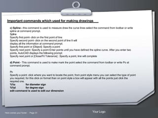 Important commands which used for making drawings
c) Spline - this command is used to measure draw the curve lines select the command from toolbar or write
spline at command prompt.
Spline
Specify first point- click on the first point of line
Specify second point- click on the second point of line It will
display all the information at command prompt.
Specify first point or [Object]: Specify a point
Specify next point: Specify a point Enter points until you have defined the spline curve. After you enter two
points, AutoCAD displays the following prompt:
Specify next point or [Close/Fit Tolerance] : Specify a point, line will complete
d) Point - This command is used to make mark the point select the command from toolbar or write Po at
command prompt.
Po
Specify a point: click where you want to locate the point, from point style menu you can select the type of point
you required, for this click on format than on point style a box will appear with all the points just click the
required one.
%%c
for diameter sign
%%d
for degree sign
edit command is used to edit our dimension

Here comes your footer  Page 31

Your Logo

 