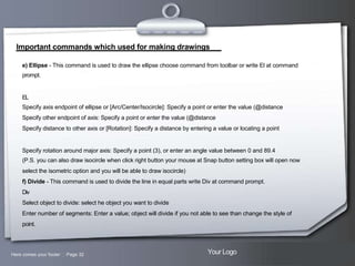 Important commands which used for making drawings
e) Ellipse - This command is used to draw the ellipse choose command from toolbar or write El at command
prompt.

EL
Specify axis endpoint of ellipse or [Arc/Center/Isocircle]: Specify a point or enter the value (@distance
Specify other endpoint of axis: Specify a point or enter the value (@distance
Specify distance to other axis or [Rotation]: Specify a distance by entering a value or locating a point

Specify rotation around major axis: Specify a point (3), or enter an angle value between 0 and 89.4
(P.S. you can also draw isocircle when click right button your mouse at Snap button setting box will open now
select the isometric option and you will be able to draw isocircle)
f) Divide - This command is used to divide the line in equal parts write Div at command prompt.
Div
Select object to divide: select he object you want to divide
Enter number of segments: Enter a value; object will divide if you not able to see than change the style of
point.

Here comes your footer  Page 32

Your Logo

 