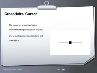 CrossHairs/ Cursor


The movement is controlled by the
movement of the pointing device (mouse).



Use to locate points, make selections and
draw objects.

Here comes your footer  Page 6

Your Logo

 