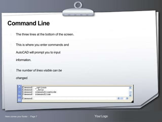 Command Line


The three lines at the bottom of the screen.



This is where you enter commands and
AutoCAD will prompt you to input
information.



The number of lines visible can be
changed.

Here comes your footer  Page 7

Your Logo

 