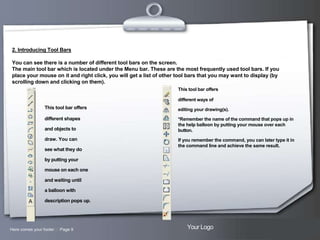 2. Introducing Tool Bars
You can see there is a number of different tool bars on the screen.
The main tool bar which is located under the Menu bar. These are the most frequently used tool bars. If you
place your mouse on it and right click, you will get a list of other tool bars that you may want to display (by
scrolling down and clicking on them).
This tool bar offers
different ways of

This tool bar offers

editing your drawing(s).

different shapes

*Remember the name of the command that pops up in
the help balloon by putting your mouse over each
button.

and objects to
draw. You can
see what they do

If you remember the command, you can later type it in
the command line and achieve the same result.

by putting your
mouse on each one
and waiting until
a balloon with
description pops up.

Here comes your footer  Page 9

Your Logo

 