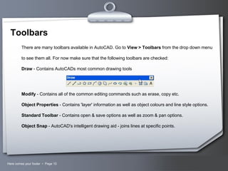 Toolbars
There are many toolbars available in AutoCAD. Go to View > Toolbars from the drop down menu
to see them all. For now make sure that the following toolbars are checked:
Draw - Contains AutoCADs most common drawing tools

Modify - Contains all of the common editing commands such as erase, copy etc.
Object Properties - Contains 'layer' information as well as object colours and line style options.
Standard Toolbar - Contains open & save options as well as zoom & pan options.
Object Snap - AutoCAD's intelligent drawing aid - joins lines at specific points.

Here comes your footer  Page 10

Your Logo

 