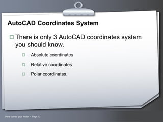 AutoCAD Coordinates System
 There is only 3 AutoCAD coordinates system

you should know.


Absolute coordinates



Relative coordinates



Polar coordinates.

Here comes your footer  Page 12

Your Logo

 