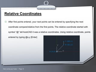 Relative Coordinates
 After first points entered, your next points can be entered by specifying the next

coordinate compare/relative from the first points. The relative coordinate started with
symbol “@” tell AutoCAD it was a relative coordinates. Using relative coordinate, points
entered by typing @x,y [Enter]

Here comes your footer  Page 14

Your Logo

 