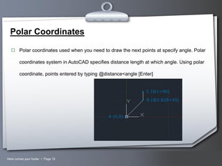 Polar Coordinates
 Polar coordinates used when you need to draw the next points at specify angle. Polar

coordinates system in AutoCAD specifies distance length at which angle. Using polar
coordinate, points entered by typing @distance<angle [Enter]

Here comes your footer  Page 15

Your Logo

 