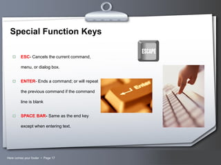 Special Function Keys


ESC- Cancels the current command,
menu, or dialog box.



ENTER- Ends a command; or will repeat
the previous command if the command
line is blank



SPACE BAR- Same as the end key
except when entering text.

Here comes your footer  Page 17

Your Logo

 