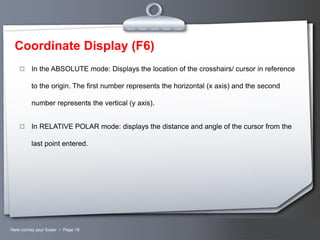 Coordinate Display (F6)


In the ABSOLUTE mode: Displays the location of the crosshairs/ cursor in reference
to the origin. The first number represents the horizontal (x axis) and the second
number represents the vertical (y axis).



In RELATIVE POLAR mode: displays the distance and angle of the cursor from the
last point entered.

Here comes your footer  Page 18

Your Logo

 
