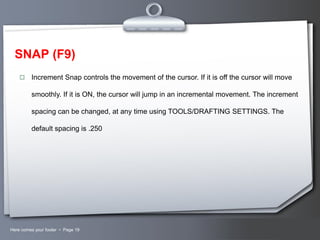 SNAP (F9)


Increment Snap controls the movement of the cursor. If it is off the cursor will move
smoothly. If it is ON, the cursor will jump in an incremental movement. The increment
spacing can be changed, at any time using TOOLS/DRAFTING SETTINGS. The
default spacing is .250

Here comes your footer  Page 19

Your Logo

 