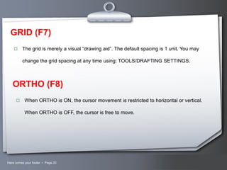 GRID (F7)


The grid is merely a visual “drawing aid”. The default spacing is 1 unit. You may
change the grid spacing at any time using: TOOLS/DRAFTING SETTINGS.

ORTHO (F8)


When ORTHO is ON, the cursor movement is restricted to horizontal or vertical.
When ORTHO is OFF, the cursor is free to move.

Here comes your footer  Page 20

Your Logo

 