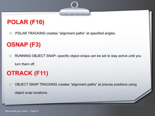 POLAR (F10)


POLAR TRACKING creates “alignment paths” at specified angles.

OSNAP (F3)


RUNNING OBJECT SNAP- specific object snaps can be set to stay active until you
turn them off.

OTRACK (F11)


OBJECT SNAP TRACKING creates “alignment paths” at precise positions using
object snap locations.

Here comes your footer  Page 21

Your Logo

 