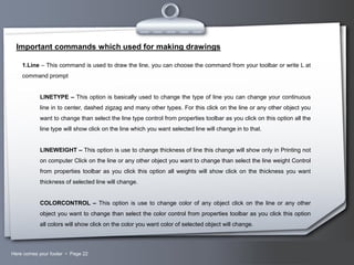 Important commands which used for making drawings
1.Line – This command is used to draw the line, you can choose the command from your toolbar or write L at
command prompt
LINETYPE – This option is basically used to change the type of line you can change your continuous
line in to center, dashed zigzag and many other types. For this click on the line or any other object you
want to change than select the line type control from properties toolbar as you click on this option all the
line type will show click on the line which you want selected line will change in to that.
LINEWEIGHT – This option is use to change thickness of line this change will show only in Printing not
on computer Click on the line or any other object you want to change than select the line weight Control
from properties toolbar as you click this option all weights will show click on the thickness you want
thickness of selected line will change.
COLORCONTROL – This option is use to change color of any object click on the line or any other
object you want to change than select the color control from properties toolbar as you click this option
all colors will show click on the color you want color of selected object will change.

Here comes your footer  Page 22

Your Logo

 