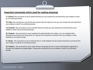 Important commands which used for making drawings
17. Extend- this command is use to extend the line you can choose the command from your toolbar or write
Ex at command prompt.
18. Fillet- this command is use join the two corners with the help of an arc you can choose the command from
your toolbar or write F at command prompt.
19. Chamfer- this command is use to chamfer the two corners you can choose the command from your
toolbar or write Cha at command prompt.
20. Explode - this command is use to explode the single identity pf an object. You can explode hatch,
dimensions and blocks any thing which is in group form choose the command from your toolbar or write
Explode at command prompt.
21. Break - this command is use to break the line or circle between the two points choose the command from
your toolbar or write Br at command prompt.
22. Polyline - this command is use to draw the line composed of one or more connected line segments or
circular arcs treated as a single object. Choose the command from your toolbar or write Pl at command
prompt.

Here comes your footer  Page 25

Your Logo

 