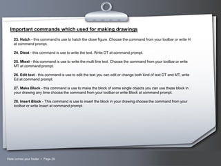 Important commands which used for making drawings
23. Hatch - this command is use to hatch the close figure. Choose the command from your toolbar or write H
at command prompt.
24. Dtext - this command is use to write the text. Write DT at command prompt.
25. Mtext - this command is use to write the multi line text. Choose the command from your toolbar or write
MT at command prompt.
26. Edit text - this command is use to edit the text you can edit or change both kind of text DT and MT, write
Ed at command prompt.
27. Make Block - this command is use to make the block of some single objects you can use these block in
your drawing any time choose the command from your toolbar or write Block at command prompt.
28. Insert Block - This command is use to insert the block in your drawing choose the command from your
toolbar or write Insert at command prompt.

Here comes your footer  Page 26

Your Logo

 
