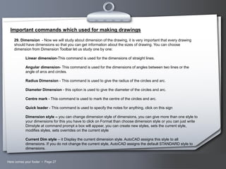 Important commands which used for making drawings
29. Dimension - Now we will study about dimension of the drawing, it is very important that every drawing
should have dimensions so that you can get information about the sizes of drawing. You can choose
dimension from Dimension Toolbar let us study one by one:
Linear dimension-This command is used for the dimensions of straight lines.
Angular dimension- This command is used for the dimensions of angles between two lines or the
angle of arcs and circles.
Radius Dimension - This command is used to give the radius of the circles and arc.
Diameter Dimension - this option is used to give the diameter of the circles and arc.
Centre mark - This command is used to mark the centre of the circles and arc.
Quick leader - This command is used to specify the notes for anything, click on this sign

Dimension style – you can change dimension style of dimensions, you can give more than one style to
your dimensions for this you have to click on Format than choose dimension style or you can just write
Dimstyle at command prompt a box will appear, you can create new styles, sets the current style,
modifies styles, sets overrides on the current style
Current Dim style – it Display the current dimension style. AutoCAD assigns this style to all
dimensions. If you do not change the current style, AutoCAD assigns the default STANDARD style to
dimensions.

Here comes your footer  Page 27

Your Logo

 