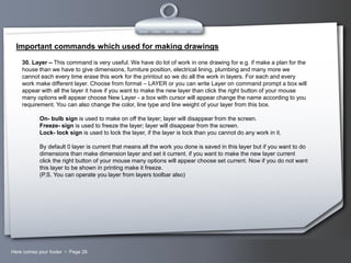 Important commands which used for making drawings
30. Layer – This command is very useful. We have do lot of work in one drawing for e.g. if make a plan for the
house than we have to give dimensions, furniture position, electrical lining, plumbing and many more we
cannot each every time erase this work for the printout so we do all the work in layers. For each and every
work make different layer. Choose from format – LAYER or you can write Layer on command prompt a box will
appear with all the layer it have if you want to make the new layer than click the right button of your mouse
many options will appear choose New Layer - a box with cursor will appear change the name according to you
requirement. You can also change the color, line type and line weight of your layer from this box.
On- bulb sign is used to make on off the layer; layer will disappear from the screen.
Freeze- sign is used to freeze the layer; layer will disappear from the screen.
Lock- lock sign is used to lock the layer, if the layer is lock than you cannot do any work in it.
By default 0 layer is current that means all the work you done is saved in this layer but if you want to do
dimensions than make dimension layer and set it current. if you want to make the new layer current
click the right button of your mouse many options will appear choose set current. Now if you do not want
this layer to be shown in printing make it freeze.
(P.S. You can operate you layer from layers toolbar also)

Here comes your footer  Page 28

Your Logo

 