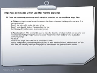 Important commands which used for making drawings
31. There are some more commands which are not so important but you must know about them:

a) Distance – this command is used to measure the distance between the two points. Just write Di at
command prompt
Specify first point- click on the first point of line
Specify second point- click on the second point of line
It will display all the information at command prompt.
b) Revision cloud – This command is used to make the cloud like structure in which you can write your
remarks or can highlight the particular area select the command from toolbar or write revcloud at
command prompt.
Revcloud
Minimum arc length: 0.5000 Maximum arc lengths: 0.5000
Specify start point or [Arc length/Object/Style]: click to draw the revision cloud, when the start and end
lines meet, the following message is displayed on the command line. (Revision cloud finished.)

Here comes your footer  Page 29

Your Logo

 