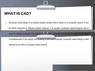 WHAT IS CAD?


Computer aided design is a creative design process that is based on a computer system. It can

be either hardware or software based; however, it is usually a software based program that is
used for design purposes. This design process uses computer technology to assist certain types
of professionals in the design and drawing of technical drawings. Computer aided design is also
referred to as CAD or Computer aided drafting.

Here comes your footer  Page 3

Your Logo

 