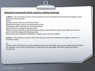 Important commands which used for making drawings
c) Spline – this command is used to measure draw the curve lines select the command from toolbar or write
spline at command prompt.
Spline
Specify first point- click on the first point of line
Specify second point- click on the second point of line
It will display all the information at command prompt.
Specify first point or [Object]: Specify a point
Specify next point: Specify a point Enter points until you have defined the spline curve. After you enter two
points, AutoCAD displays the following prompt:
Specify next point or [Close/Fit Tolerance] : Specify a point, line will complete
d) Point – This command is used to make mark the point select the command from toolbar or write Po at
command prompt.
Po
Specify a point: click where you want to locate the point, from point style menu you can select the type of point
you required, for this click on format than on point style a box will appear with all the points just click the
required one.

Here comes your footer  Page 30

Your Logo

 