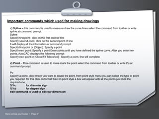 Important commands which used for making drawings
c) Spline – this command is used to measure draw the curve lines select the command from toolbar or write
spline at command prompt.
Spline
Specify first point- click on the first point of line
Specify second point- click on the second point of line
It will display all the information at command prompt.
Specify first point or [Object]: Specify a point
Specify next point: Specify a point Enter points until you have defined the spline curve. After you enter two
points, AutoCAD displays the following prompt:
Specify next point or [Close/Fit Tolerance] : Specify a point, line will complete
d) Point – This command is used to make mark the point select the command from toolbar or write Po at
command prompt.
Po
Specify a point: click where you want to locate the point, from point style menu you can select the type of point
you required, for this click on format than on point style a box will appear with all the points just click the
required one.
%%c
for diameter sign
%%d
for degree sign
edit command is used to edit our dimension

Here comes your footer  Page 31

Your Logo

 