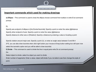 Important commands which used for making drawings
e) Ellipse – This command is used to draw the ellipse choose command from toolbar or write El at command
prompt.

EL
Specify axis endpoint of ellipse or [Arc/Center/Isocircle]: Specify a point or enter the value (@distance
Specify other endpoint of axis: Specify a point or enter the value (@distance
Specify distance to other axis or [Rotation]: Specify a distance by entering a value or locating a point

Specify rotation around major axis: Specify a point (3), or enter an angle value between 0 and 89.4
(P.S. you can also draw isocircle when click right button your mouse at Snap button setting box will open now
select the isometric option and you will be able to draw isocircle)
f) Divide – This command is used to divide the line in equal parts write Div at command prompt.
Div
Select object to divide: select he object you want to divide
Enter number of segments: Enter a value; object will divide if you not able to see than change the style of
point.

Here comes your footer  Page 32

Your Logo

 