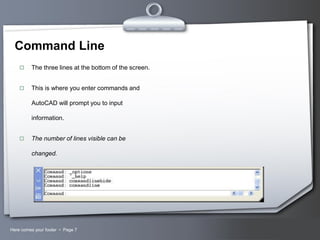 Command Line


The three lines at the bottom of the screen.



This is where you enter commands and

AutoCAD will prompt you to input
information.


The number of lines visible can be

changed.

Here comes your footer  Page 7

Your Logo

 