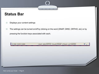 Status Bar


Displays your content settings



The settings can be turned on/off by clicking on the word (SNAP, GRID, ORTHO, etc) or by
pressing the function keys associated with each.

Here comes your footer  Page 8

Your Logo

 