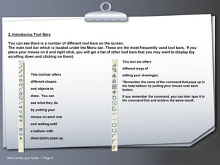 2. Introducing Tool Bars
You can see there is a number of different tool bars on the screen.
The main tool bar which is located under the Menu bar. These are the most frequently used tool bars. If you
place your mouse on it and right click, you will get a list of other tool bars that you may want to display (by
scrolling down and clicking on them).
This tool bar offers
different ways of

This tool bar offers

editing your drawing(s).

different shapes

*Remember the name of the command that pops up in
the help balloon by putting your mouse over each
button.

and objects to
draw. You can
see what they do

If you remember the command, you can later type it in
the command line and achieve the same result.

by putting your
mouse on each one
and waiting until
a balloon with

description pops up.

Here comes your footer  Page 9

Your Logo

 