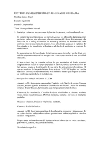 PONTIFICIA UNIVERSIDAD CATÓLICA DEL ECUADOR SEDE IBARRA
Nombre: Carlos Brusil
Escuela: Ingeniería
Materia: Compiladores
Tema: investigación de autocad
1. Investigar cuáles son los campos de Aplicación de Autucad en el mundo moderno
El aumento de las exigencias de los mercados, donde los fabricantes deben presentar
productos cada vez más adecuados a las necesidades del cliente. Este conduce a la
reducción de la serie y el aumento de modelos y variantes de productos que cada
empresa ofrece a sus potenciales clientes. Todo ello atraído aparejado el replanteo de
los métodos y las tecnologías utilizadas en el diseño de productos y procesos de
manufacturas.
La automatización de los métodos de fabricación es un hecho hoy en día. Cada vez
más las empresas computarizan sus procesos como consecuencia de una necesidad
ineludible.
Existen todavía hoy la creencia errónea de que automatizar el diseño consiste
simplemente en reducir el tiempo empleado en obtener planos y especificaciones de
fabricación, gracias a la utilización de una serie de aplicaciones informáticas. El
aprovechamiento de las posibilidades de un sistema CAD/CAE implica un cambio
radical de filosofía, un replanteamiento de la forma de trabajo que exige un esfuerzo
de cambio de mentalidad y de metodología.
2.- Para que sirve trabajar autocad en 2D y 3D
Autocad en 2D: Sistemas de coordenadas. Precisión en la fijación de puntos. Sistema
adsoluto, relativo y polar. Sistemas de coordenadas del usuario. Uso de los distintos
sistemas de coordenadas, herramientas que otorgan exactitud en el dibujo.
Comandos de visualización. Creación de vistas asimilándose a cámaras; nombrar
vistas, vistas predeterminadas. Destruir, restaurar, numerar. División de múltiples
pantallas.
Modos de selección. Modos de referencia a entidades.
Comando de edición básicas.
Autocad en 3D: Descripción analítica de la volumetría, contornos y dimensiones de
un objeto sistema. Incluyendo relaciones geométricas e incluso algebraicas entre los
distintos componentes.
Proyecciones bidimensionales del objeto o sistema: obtención de vistas, secciones,
perspectivas, detalles, etc.; automáticamente.
Modelado de superficie.
 