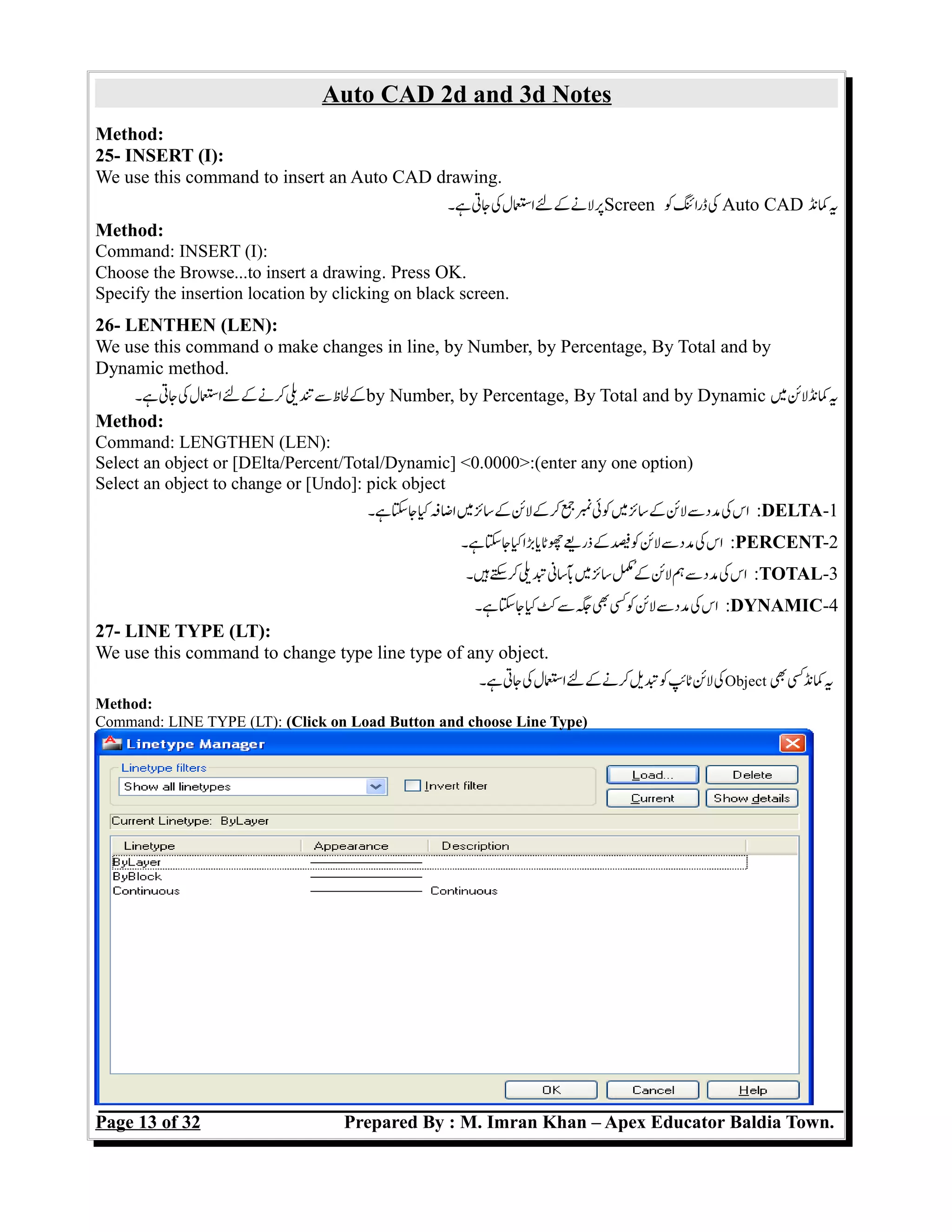 Auto CAD 2d and 3d Notes
Method:
25- INSERT (I):
We use this command to insert an Auto CAD drawing.
‫ہ۔‬‫جت‬‫ک‬‫اسل‬‫ل‬‫ک‬‫لن‬‫پ‬Screen ‫ک‬‫ڈرائ‬‫ک‬ Auto CAD ‫کن‬‫ی‬
Method:
Command: INSERT (I):
Choose the Browse...to insert a drawing. Press OK.
Specify the insertion location by clicking on black screen.
26- LENTHEN (LEN):
We use this command o make changes in line, by Number, by Percentage, By Total and by
Dynamic method.
‫ہ۔‬‫جت‬‫ک‬‫اسل‬‫ل‬‫ک‬‫کن‬‫تی‬‫س‬‫لظ‬‫ک‬by Number, by Percentage, By Total and by Dynamic ‫م‬‫کنلئ‬‫ی‬
Method:
Command: LENGTHEN (LEN):
Select an object or [DElta/Percent/Total/Dynamic] <0.0000>:(enter any one option)
Select an object to change or [Undo]: pick object
‫ہ۔‬‫جس‬‫ک‬‫اضف‬‫م‬‫سئ‬‫ک‬‫کلئ‬‫ک‬‫ج‬‫ن‬‫کئ‬‫م‬‫سئ‬‫ک‬‫لئ‬‫س‬‫مد‬‫ک‬‫اس‬ :DELTA-1
‫ہ۔‬‫جس‬‫ک‬‫با‬‫ی‬‫ذریچٹ‬‫ک‬‫ف‬‫ک‬‫لئ‬‫س‬‫مد‬‫ک‬‫اس‬ :PERCENT-2
‫ہ۔‬‫س‬‫ک‬‫تی‬‫بسن‬‫م‬‫سئ‬‫م‬‫ک‬‫لئ‬‫ہ‬‫س‬‫مد‬‫ک‬‫اس‬ :TOTAL-3
‫ہ۔‬‫جس‬‫ک‬‫ک‬‫س‬‫ج‬‫ب‬‫ک‬‫ک‬‫لئ‬‫س‬‫مد‬‫ک‬‫اس‬ :DYNAMIC-4
27- LINE TYPE (LT):
We use this command to change type line type of any object.
‫ہ۔‬‫جت‬‫ک‬‫اسل‬‫ل‬‫ک‬‫کن‬‫تی‬‫ک‬‫ٹئ‬‫لئ‬‫ک‬Object ‫ب‬‫کنک‬‫ی‬
Method:
Command: LINE TYPE (LT): (Click on Load Button and choose Line Type)
Page 13 of 32 Prepared By : M. Imran Khan – Apex Educator Baldia Town.
 