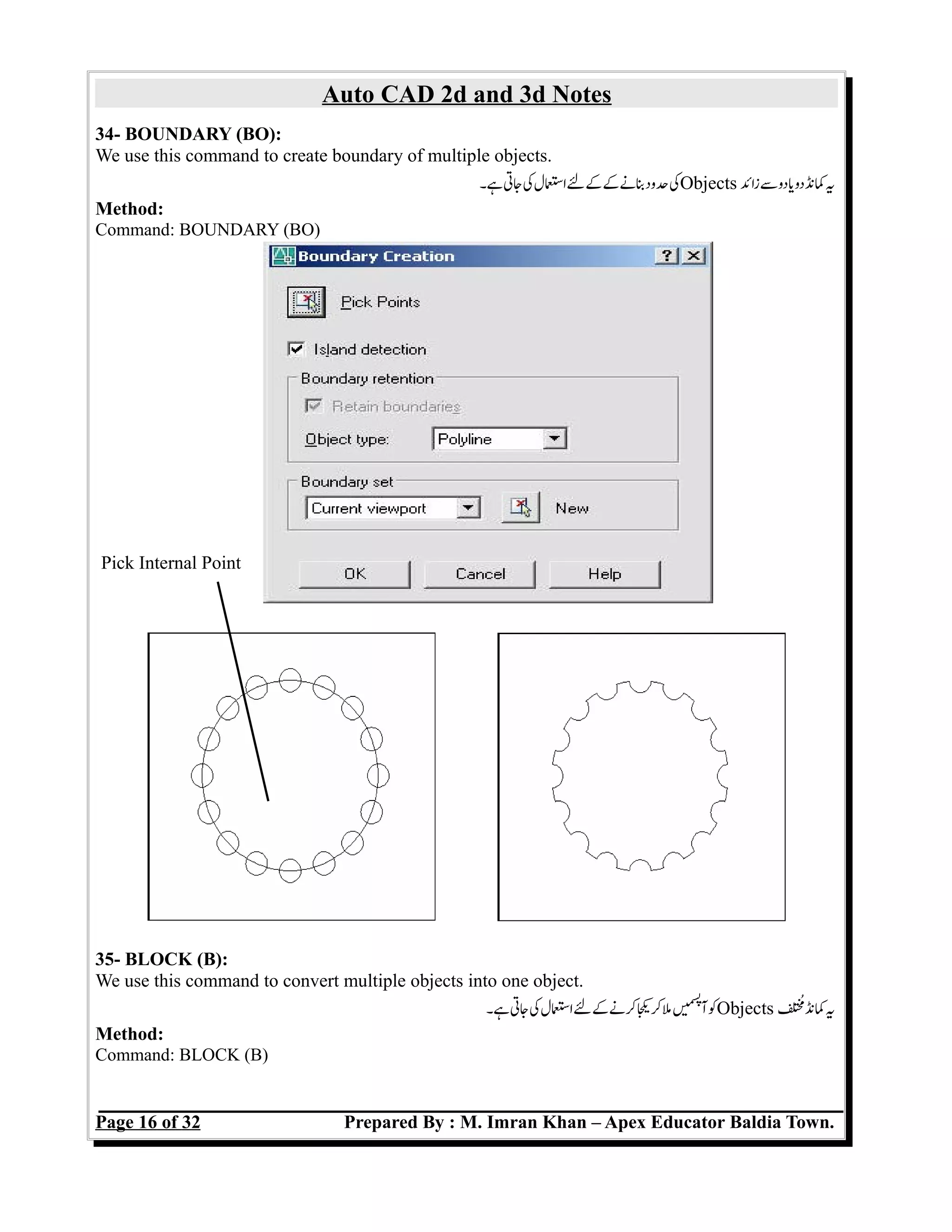 Auto CAD 2d and 3d Notes
34- BOUNDARY (BO):
We use this command to create boundary of multiple objects.
‫ہ۔‬‫جت‬‫ک‬‫اسل‬‫ل‬‫ک‬‫ک‬‫بن‬‫حود‬‫ک‬Objects ‫زائ‬‫س‬‫دو‬‫ی‬‫دو‬‫کن‬‫ی‬
Method:
Command: BOUNDARY (BO)
35- BLOCK (B):
We use this command to convert multiple objects into one object.
‫ہ۔‬‫جت‬‫ک‬‫اسل‬‫ل‬‫ک‬‫کن‬‫ی‬‫ک‬‫م‬‫ں‬e‫می‬‫س‬‫پ‬
‫آ‬‫ک‬Objects ‫م‬‫کن‬‫ی‬
Method:
Command: BLOCK (B)
Page 16 of 32 Prepared By : M. Imran Khan – Apex Educator Baldia Town.
Pick Internal Point
 
